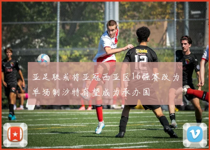 亚足联或将亚冠西亚区16强赛改为单场制沙特有望成为承办国