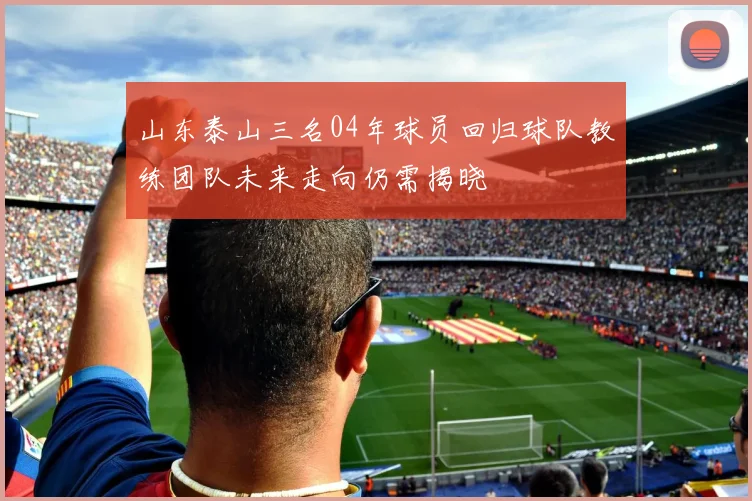 山东泰山三名04年球员回归球队教练团队未来走向仍需揭晓