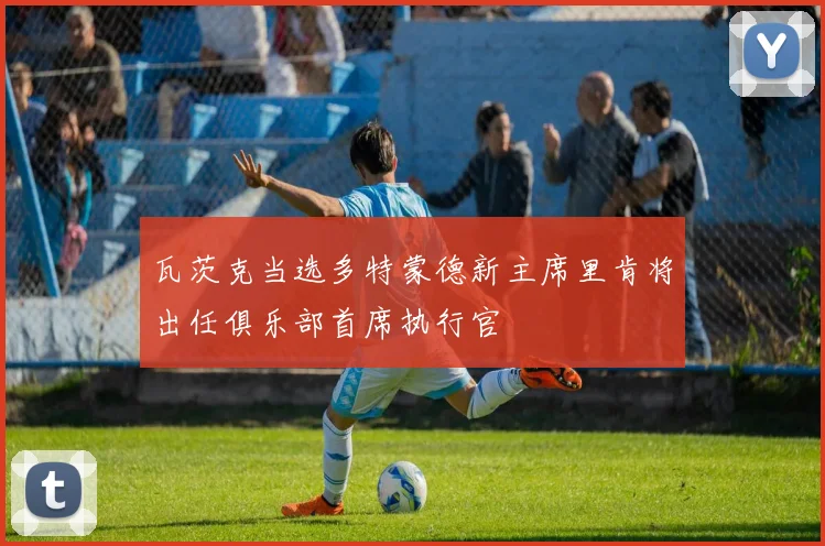 瓦茨克当选多特蒙德新主席里肯将出任俱乐部首席执行官