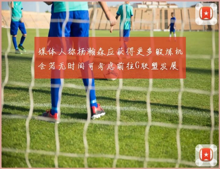 媒体人称杨瀚森应获得更多锻炼机会若无时间可考虑前往G联盟发展