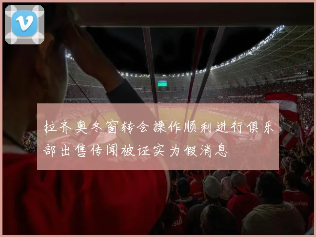 拉齐奥冬窗转会操作顺利进行俱乐部出售传闻被证实为假消息