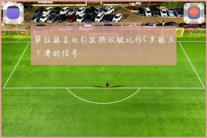 萨拉赫言论引发热议被比作C罗能力下滑的信号