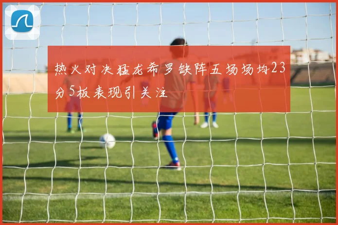 热火对决猛龙希罗缺阵五场场均23分5板表现引关注