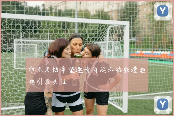 印尼足协希望邀请海廷加执教遭拒绝引发关注