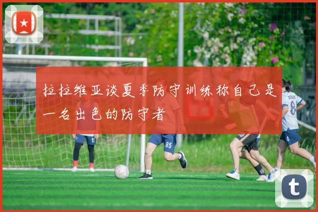 拉拉维亚谈夏季防守训练称自己是一名出色的防守者