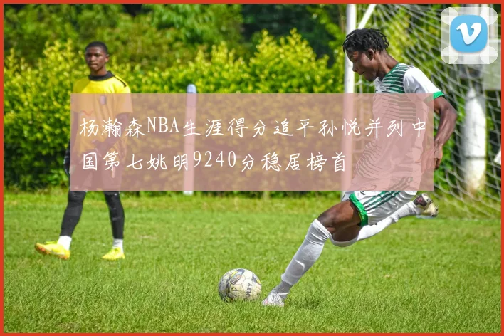 杨瀚森NBA生涯得分追平孙悦并列中国第七姚明9240分稳居榜首
