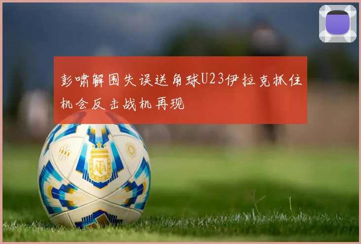 彭啸解围失误送角球U23伊拉克抓住机会反击战机再现