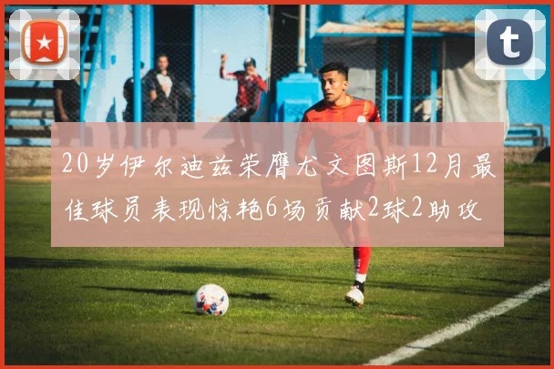 20岁伊尔迪兹荣膺尤文图斯12月最佳球员表现惊艳6场贡献2球2助攻