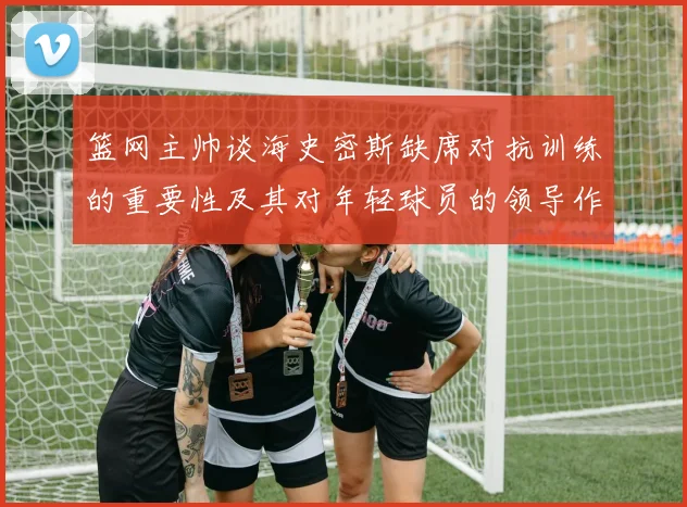 篮网主帅谈海史密斯缺席对抗训练的重要性及其对年轻球员的领导作用