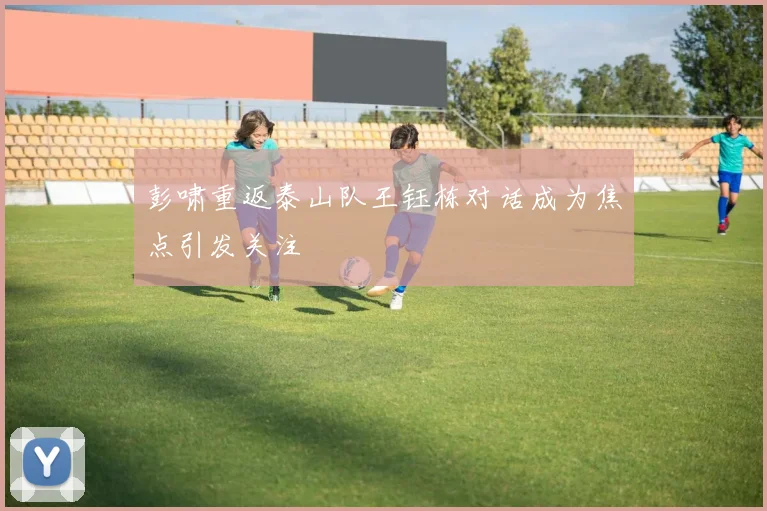 彭啸重返泰山队王钰栋对话成为焦点引发关注