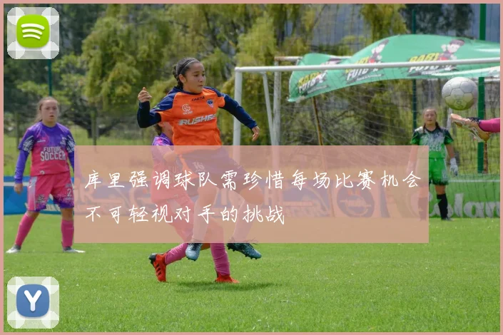 库里强调球队需珍惜每场比赛机会不可轻视对手的挑战