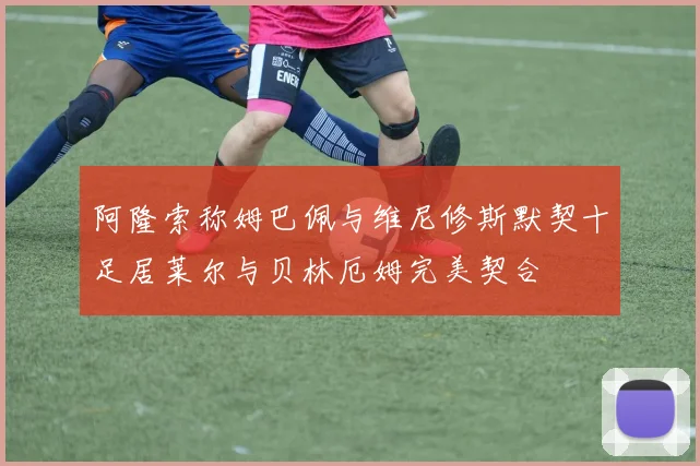 阿隆索称姆巴佩与维尼修斯默契十足居莱尔与贝林厄姆完美契合