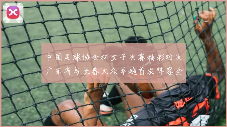 中国足球协会杯女子决赛精彩对决广东省与长春大众卓越首发阵容全面解析