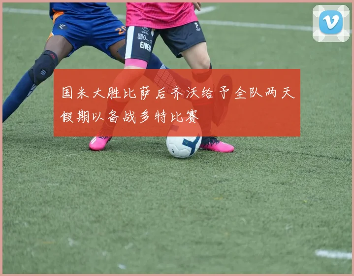国米大胜比萨后齐沃给予全队两天假期以备战多特比赛