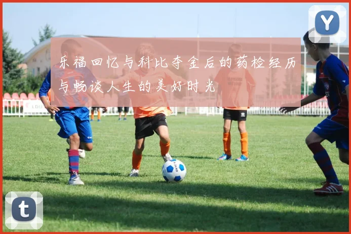 乐福回忆与科比夺金后的药检经历与畅谈人生的美好时光
