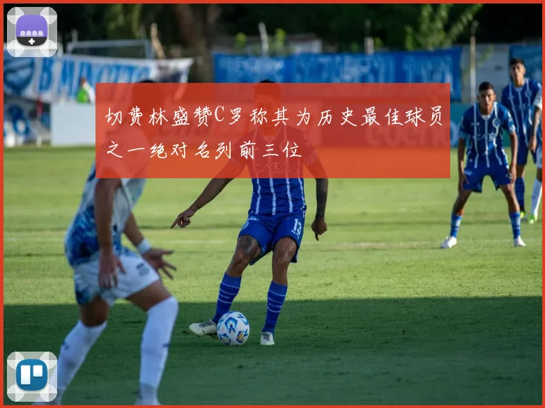 切费林盛赞C罗称其为历史最佳球员之一绝对名列前三位