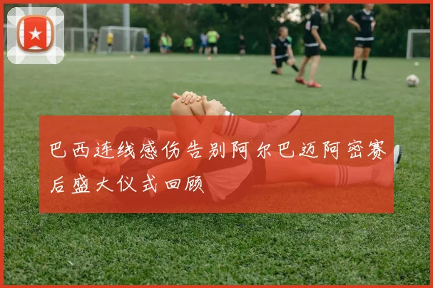 巴西连线感伤告别阿尔巴迈阿密赛后盛大仪式回顾