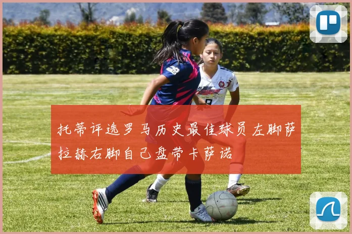托蒂评选罗马历史最佳球员左脚萨拉赫右脚自己盘带卡萨诺