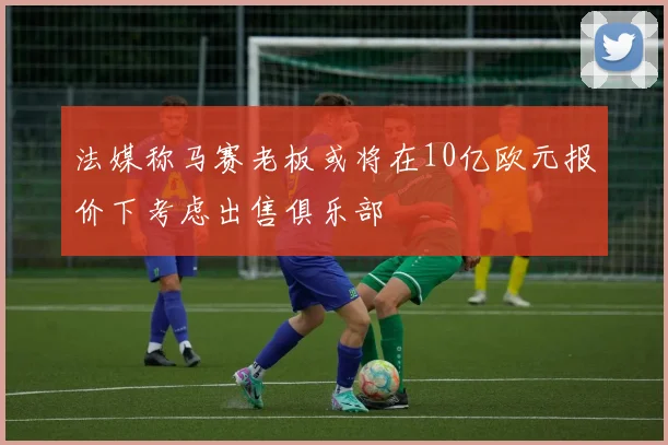 法媒称马赛老板或将在10亿欧元报价下考虑出售俱乐部