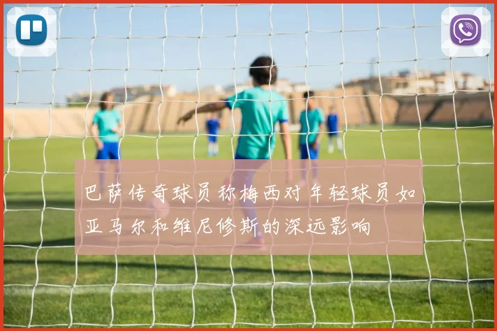 巴萨传奇球员称梅西对年轻球员如亚马尔和维尼修斯的深远影响