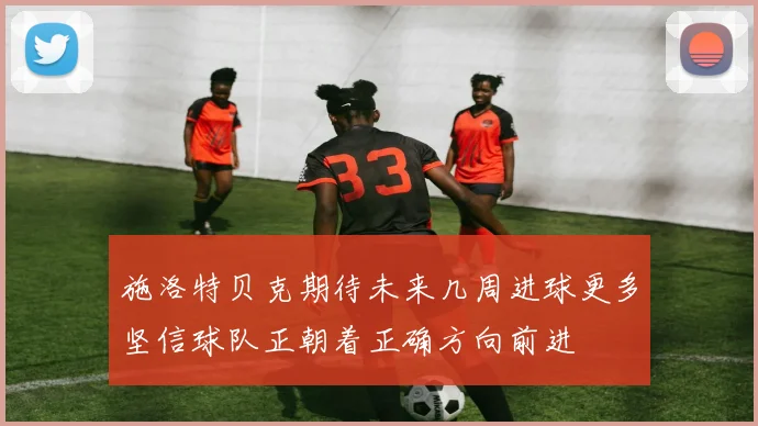 施洛特贝克期待未来几周进球更多坚信球队正朝着正确方向前进