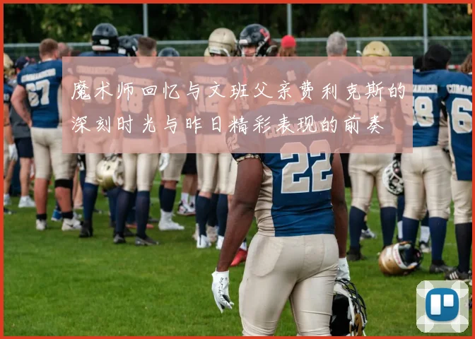 魔术师回忆与文班父亲费利克斯的深刻时光与昨日精彩表现的前奏