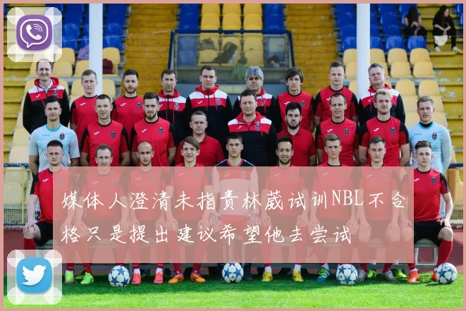 媒体人澄清未指责林葳试训NBL不合格只是提出建议希望他去尝试