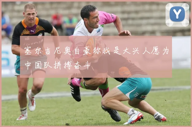 塞尔吉尼奥自豪称我是大兴人愿为中国队拼搏奋斗