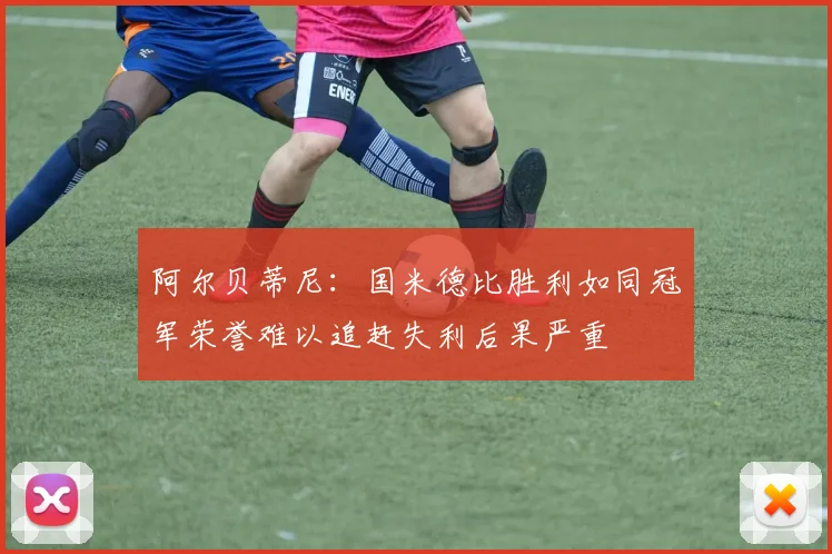 阿尔贝蒂尼：国米德比胜利如同冠军荣誉难以追赶失利后果严重