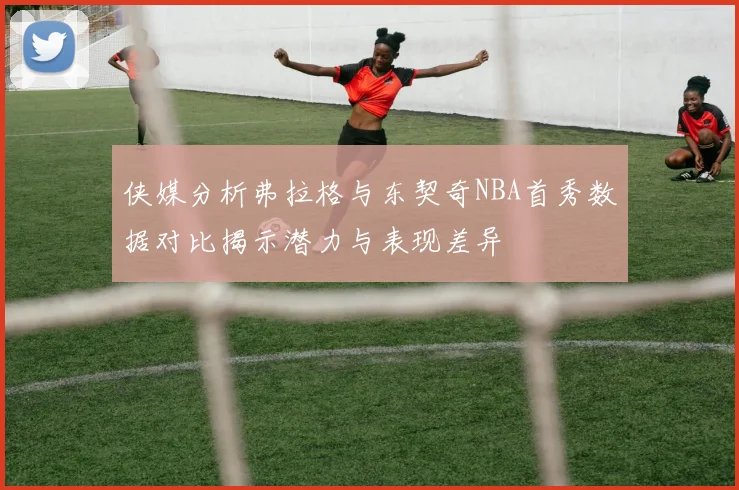 侠媒分析弗拉格与东契奇NBA首秀数据对比揭示潜力与表现差异