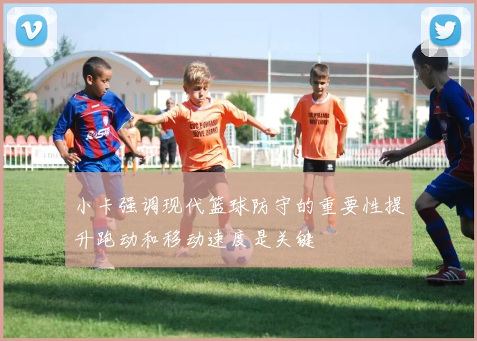 小卡强调现代篮球防守的重要性提升跑动和移动速度是关键