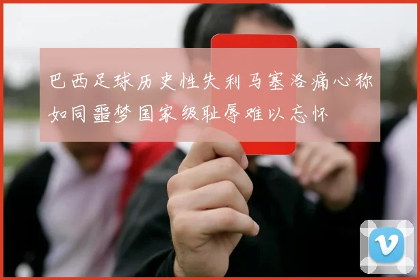 巴西足球历史性失利马塞洛痛心称如同噩梦国家级耻辱难以忘怀