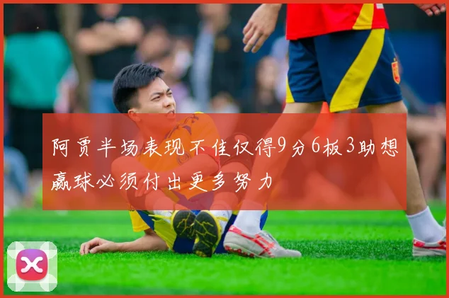 阿贾半场表现不佳仅得9分6板3助想赢球必须付出更多努力