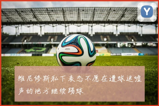 维尼修斯私下表态不愿在遭球迷嘘声的地方继续踢球