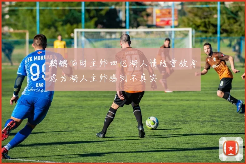 鹈鹕临时主帅回忆湖人情结曾被考虑为湖人主帅感到不真实