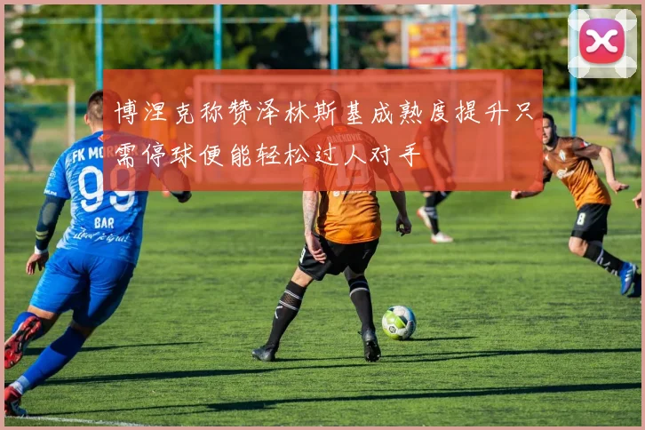 博涅克称赞泽林斯基成熟度提升只需停球便能轻松过人对手
