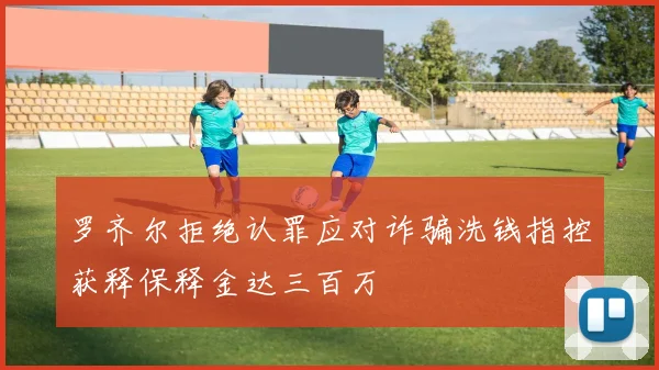 罗齐尔拒绝认罪应对诈骗洗钱指控获释保释金达三百万