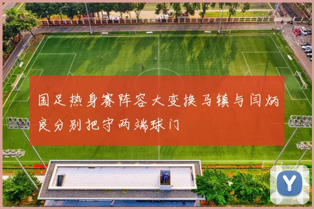 国足热身赛阵容大变换马镇与闫炳良分别把守两端球门