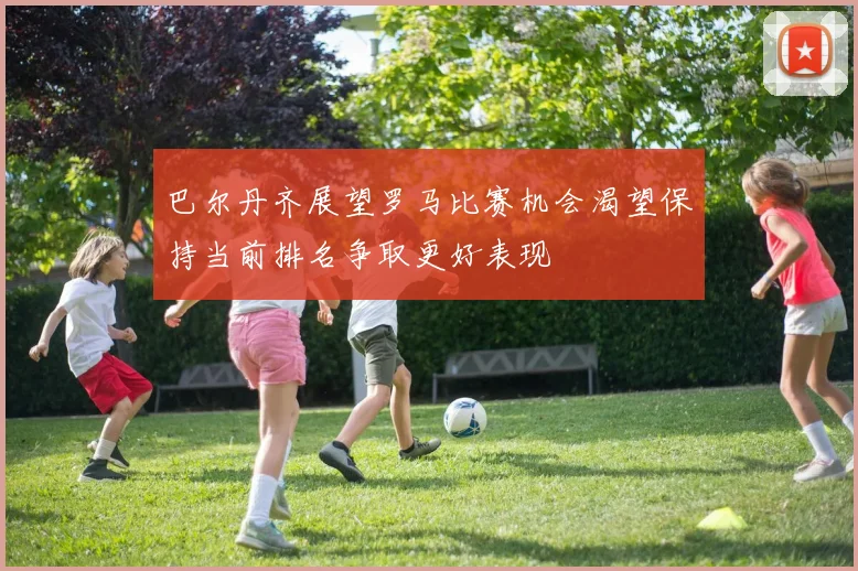 巴尔丹齐展望罗马比赛机会渴望保持当前排名争取更好表现